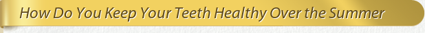 Dentist Bethesda How Do You Keep Your Teeth Healthy Over the Summer